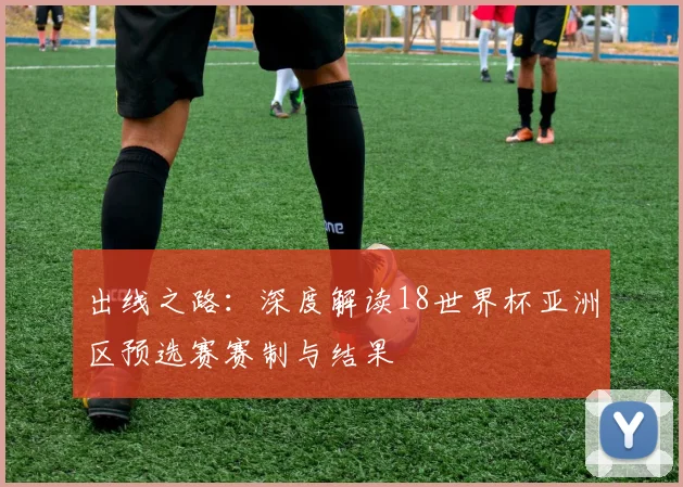 出线之路：深度解读18世界杯亚洲区预选赛赛制与结果