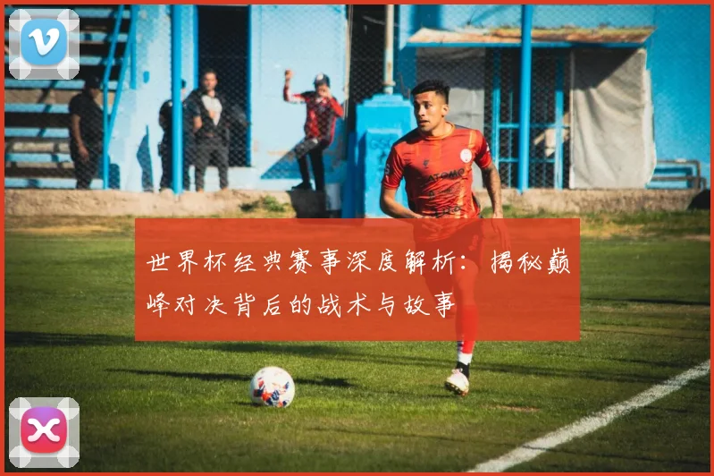 世界杯经典赛事深度解析：揭秘巅峰对决背后的战术与故事
