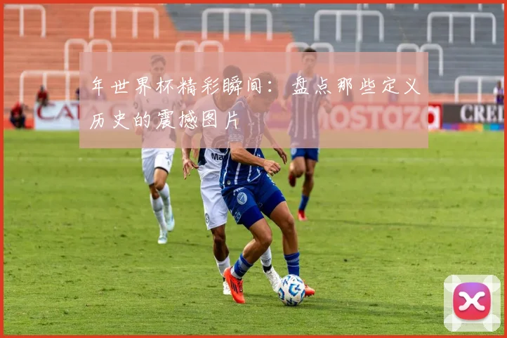 年世界杯精彩瞬间:盘点那些定义历史的震撼图片