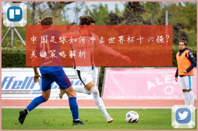 中国足球如何冲击世界杯十六强？关键策略解析