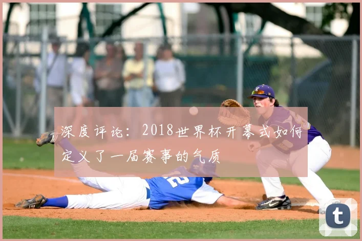 深度评论:2018世界杯开幕式如何定义了一届赛事的气质