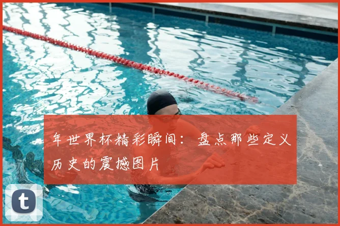 年世界杯精彩瞬间:盘点那些定义历史的震撼图片