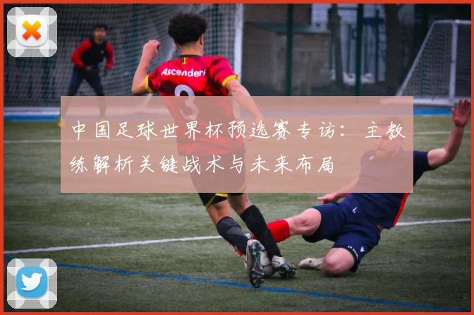 中国足球世界杯预选赛专访：主教练解析关键战术与未来布局