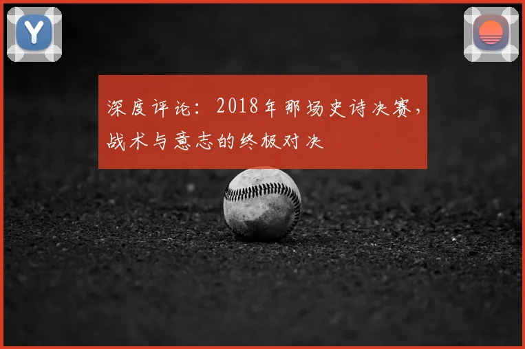 深度评论:2018年那场史诗决赛,战术与意志的终极对决